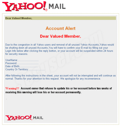 Dear Valued Member, 	

Account Alert

Dear Valued Member, 

Due to the congestion in all Yahoo users and removal of all unused Yahoo Accounts,Yahoo would be shutting down all unused Accounts,You will have to confirm your E-mail by filling out your Login Info below after clicking the reply botton, or your account will be suspended within 24 hours for security reasons. 
 
UserName:...........................
Password:............................
Date of Birth:.......................
Country Or Terriitory:.....................

After following the instructions in the sheet, your account will not be interrupted and will continue as normal. Thanks for your attention to this request. We apologize for any inconvenience.
 
Warning!!!  Account owner that refuses to update his or her account before two weeks of receiving this warning will lose his or her account permanently.