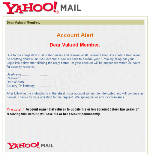 Dear Valued Member, 	

Account Alert

Dear Valued Member, 

Due to the congestion in all Yahoo users and removal of all unused Yahoo Accounts,Yahoo would be shutting down all unused Accounts,You will have to confirm your E-mail by filling out your Login Info below after clicking the reply botton, or your account will be suspended within 24 hours for security reasons. 
 
UserName:...........................
Password:............................
Date of Birth:.......................
Country Or Terriitory:.....................

After following the instructions in the sheet, your account will not be interrupted and will continue as normal. Thanks for your attention to this request. We apologize for any inconvenience.
 
Warning!!!  Account owner that refuses to update his or her account before two weeks of receiving this warning will lose his or her account permanently.